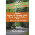 The Road To Joy and Happiness How To: Develop Life-Changing Habits, Change Negative Behaviors, and Create The Life You Want