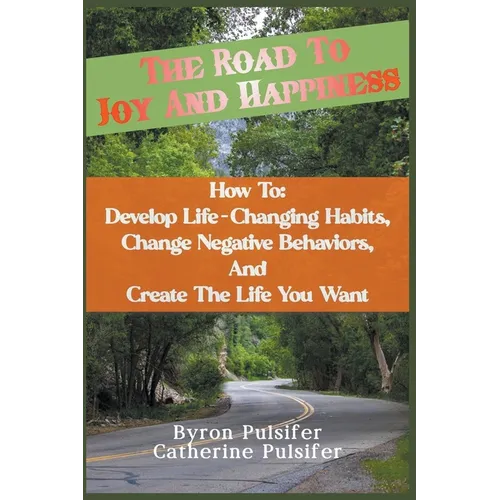 The Road To Joy and Happiness How To: Develop Life-Changing Habits, Change Negative Behaviors, and Create The Life You Want