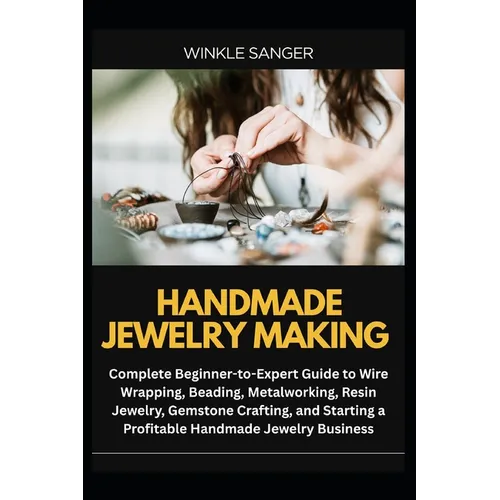 Handmade Jewelry Making: Complete Beginner-to-Expert Guide to Wire Wrapping, Beading, Metalworking, Resin Jewelry, Gemstone Crafting, and Starting a P