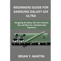 Beginners Guide for Samsung Galaxy S24 Ultra: Navigating the Galaxy S24 Ultra Features, Tips, and More for a Seamless User Experience