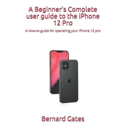 A Beginner's Complete user guide to the iPhone 12 Pro: A How-to guide for operating your iPhone 12 pro