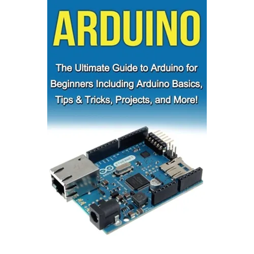 Arduino: The Ultimate Guide to Arduino for Beginners Including Arduino Basics, Tips & Tricks, Projects, and More!