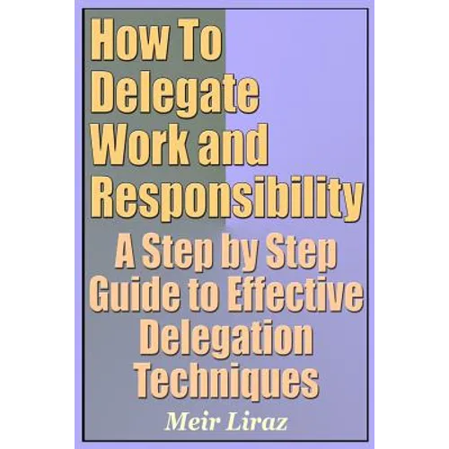 How to Delegate Work and Responsibility - A Step by Step Guide to Effective Delegation Techniques