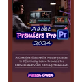 Adobe Premiere Pro 2024: A Complete Illustrative Mastery Guide to Effectively Learn Premiere Pro Features and Video Editing Techniques