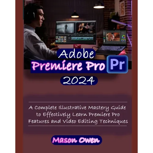 Adobe Premiere Pro 2024: A Complete Illustrative Mastery Guide to Effectively Learn Premiere Pro Features and Video Editing Techniques