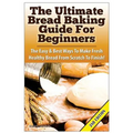 The Ultimate Bread Baking Guide For Beginners: The Easy & Best Ways To Make Fresh Healthy Bread From Scratch To Finish