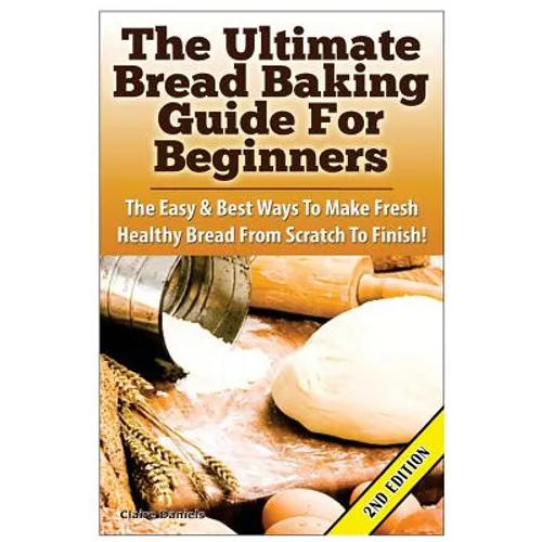 The Ultimate Bread Baking Guide For Beginners: The Easy & Best Ways To Make Fresh Healthy Bread From Scratch To Finish