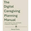 The Digital Caregiving Planning Manual: How to Organize, Track, and Simplify Caregiving in a Digital World
