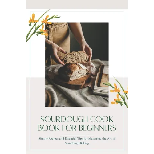Sourdough CookBook for Beginners: Simple Recipes and Essential Tips for Mastering the Art of Sourdough Baking