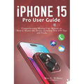 iPhone 15 Pro User Guide: Comprehensive Missing User Manual on How to Master the Device including New iOS Tips and Tricks