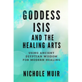 Goddess Isis and the Healing Arts: Using Ancient Egyptian Wisdom for Modern Healing