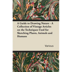 A Guide to Drawing Nature - A Collection of Vintage Articles on the Techniques Used for Sketching Plants, Animals and Humans