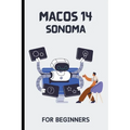 macOS 14 Sonoma For Beginners: The Complete Step-By-Step Guide To Learning How To Use Your Mac Like A Pro