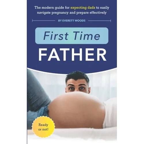 First Time Father: The Modern Guide for Expecting Dads to Easily Navigate Pregnancy and Prepare Effectively
