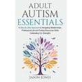 Adult Autism Essentials: A Step-By-step Approach to Navigating Relationships, Professional Life and Finding Resources While Celebrating Our Strengths