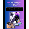 User guide to Mastering your iphone 15 pro: A comprehensive User manual for unlocking the full potential of your apple 15 pro with step by step Tips,