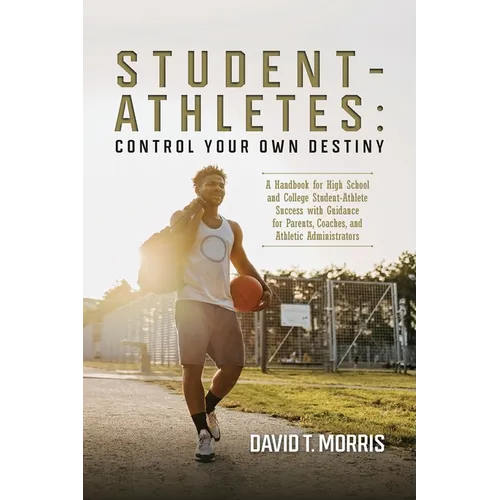 Student-Athletes: Control Your Own Destiny: A Handbook for High School and College Student-Athlete Success with Guidance for Parents, Coaches, and Ath