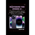 Mastering the iPhone 15: A Comprehensive Guide for Beginners and Experts on how to use your iPhone 15, iPhone Pro, and 15 Promax