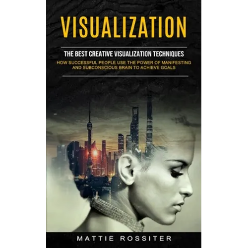 Visualization: The Best Creative Visualization Techniques (How Successful People Use the Power of Manifesting and Subconscious Brain to Achieve Goals)