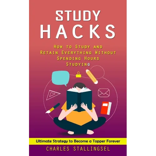 Study Hacks: How to Study and Retain Everything Without Spending Hours Studying (Ultimate Strategy to Become a Topper Forever)