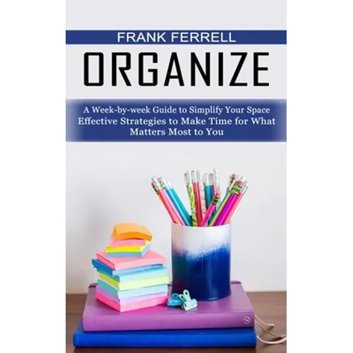 Organize: A Week-by-week Guide to Simplify Your Space (Effective Strategies to Make Time for What Matters Most to You)