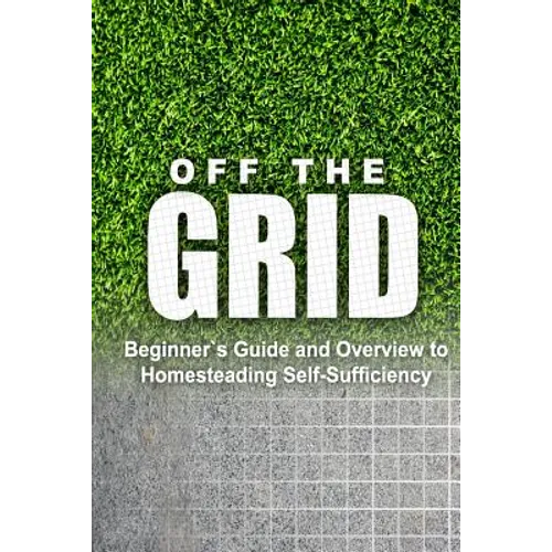 Off the Grid - Beginner's Guide and Overview to Homesteading Self-Sufficiency: Self Sufficiency Essential Beginner's Guide for Living Off the Grid, Ho