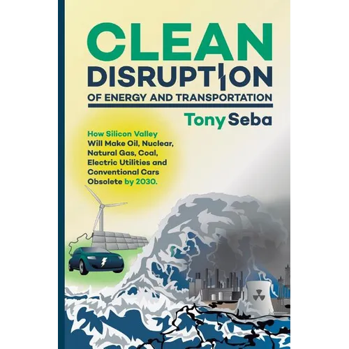 Clean Disruption of Energy and Transportation: How Silicon Valley Will Make Oil, Nuclear, Natural Gas, Coal, Electric Utilities and Conventional Cars