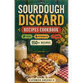 Sourdough Discard Recipes Cookbook: 150+ Sourdough Discard Recipes Organized by Discard Age - From Gut-Friendly Breakfasts to Savory Dinners and Sweet