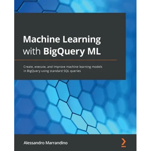 Machine Learning with BigQuery ML: Create, execute, and improve machine learning models in BigQuery using standard SQL queries