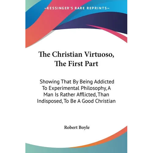 The Christian Virtuoso, The First Part: Showing That By Being Addicted To Experimental Philosophy, A Man Is Rather Afflicted, Than Indisposed, To Be A