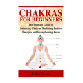 Chakras for Beginners: The Ultimate Guide to Balancing Chakras, Radiating Positive Energies and Strengthening Auras