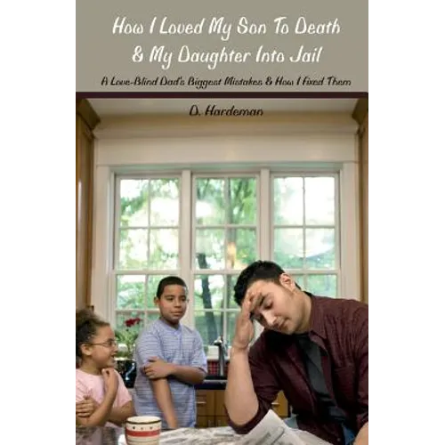 How I Loved My Son To Death & My Daughter Into Jail: A Love-Blind Dad's Biggest Mistakes & How I Fixed Them