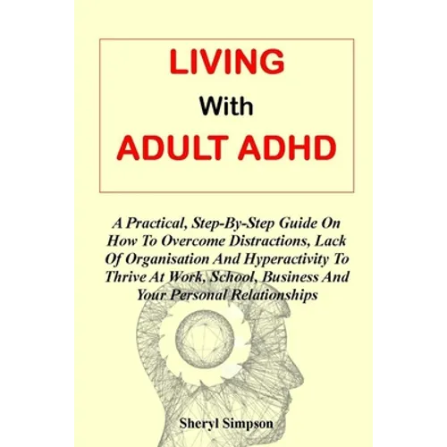Living with Adult ADHD: A Practical, Step-By-Step Guide On How To Overcome Distractions, Lack Of Organisation And Hyperactivity To Thrive At W