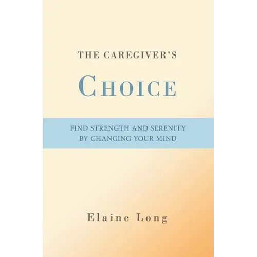 The Caregiver's Choice: Find Strength and Serenity by Changing Your Mind