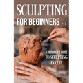 Sculpting for Beginners: A Beginner's Guide to Sculpting In Clay: Guide to Sculpt Clay