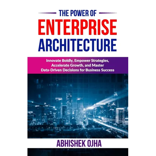 The Power of Enterprise Architecture: Innovate Boldly, Empower Strategies, Accelerate Growth, and Master Data-Driven Decisions for Business Success