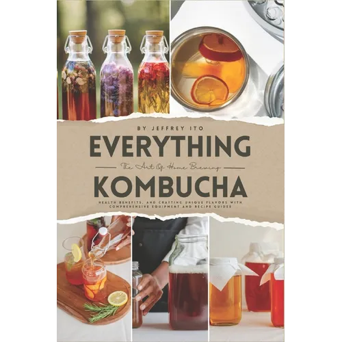 Everything Kombucha: The Art Of Home Brewing, Health Benefits, And Crafting Unique Flavors With Comprehensive Equipment And Recipe Guides