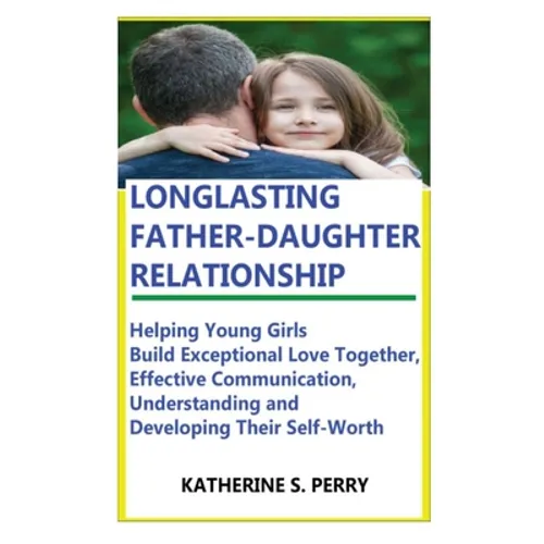 Longlasting Father-Daughter Relationship: Everything Fathers Need to Know about Building, Bounding, Developing, Communicating, Parenting Topics, and B