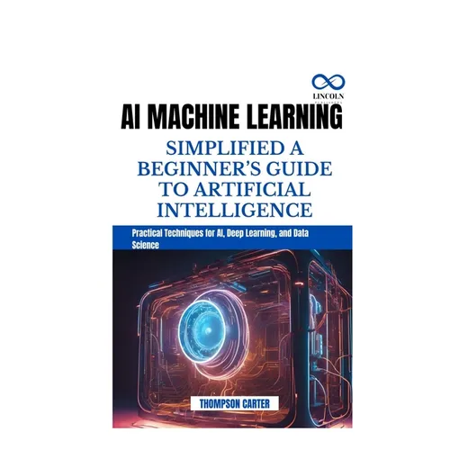 AI Machine Learning Simplified a Beginner's Guide to Artificial Intelligence: Practical Techniques for AI, Deep Learning, and Data Science