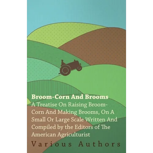 Broom-Corn and Brooms - A Treatise on Raising Broom-Corn and Making Brooms, on a Small or Large Scale, Written and Compiled by the Editors of the Amer