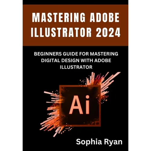 Mastering Adobe Illustrator 2024: Beginners Guide for Mastering Digital Design with Adobe Illustrator
