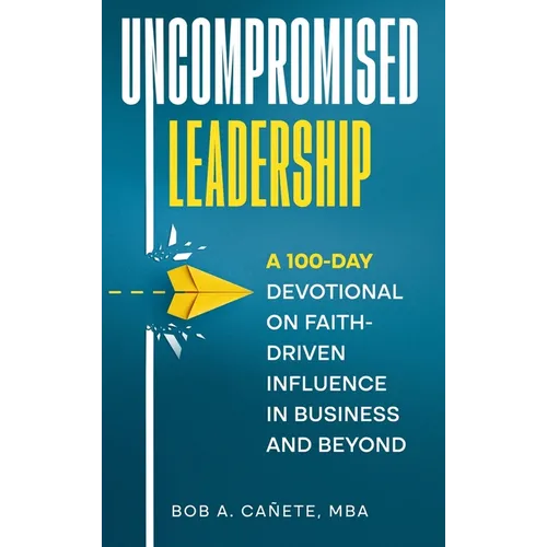 Uncompromised Leadership: A 100-Day Devotional on Faith-Driven Influence in Business and Beyond