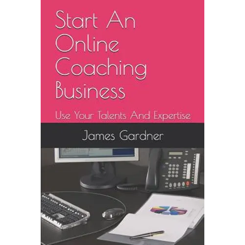 Start An Online Coaching Business: Use Your Talents And Expertise