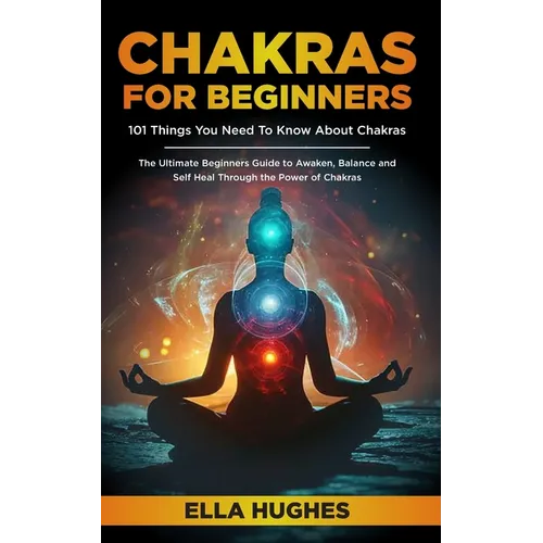 Chakras for Beginners: 101 Things You Need To Know About Chakras. The Ultimate Beginners Guide to Awaken, Balance and Self Heal Through the Power of C