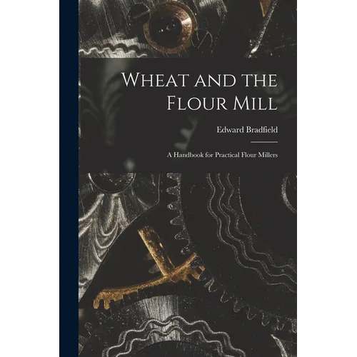 Wheat and the Flour Mill: A Handbook for Practical Flour Millers