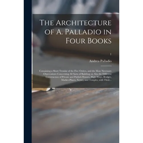 The Architecture of A. Palladio in Four Books: Containing a Short Treatise of the Five Orders, and the Most Necessary Observations Concerning All Sort