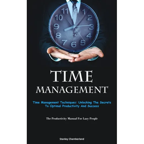 Time Management: Time Management Techniques: Unlocking The Secrets To Optimal Productivity And Success (The Productivity Manual For Lazy People)