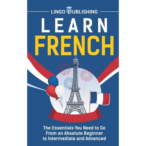 Learn French: The Essentials You Need to Go From an Absolute Beginner to Intermediate and Advanced