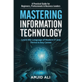 Mastering Information Technology: A Practical Guide for Beginners, Professionals & Business Leaders