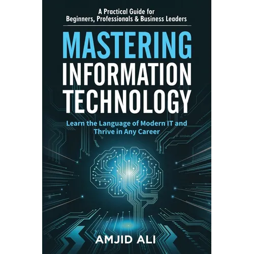 Mastering Information Technology: A Practical Guide for Beginners, Professionals & Business Leaders